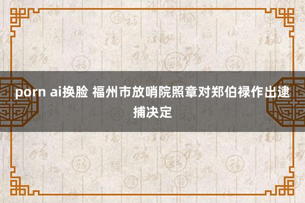 porn ai换脸 福州市放哨院照章对郑伯禄作出逮捕决定