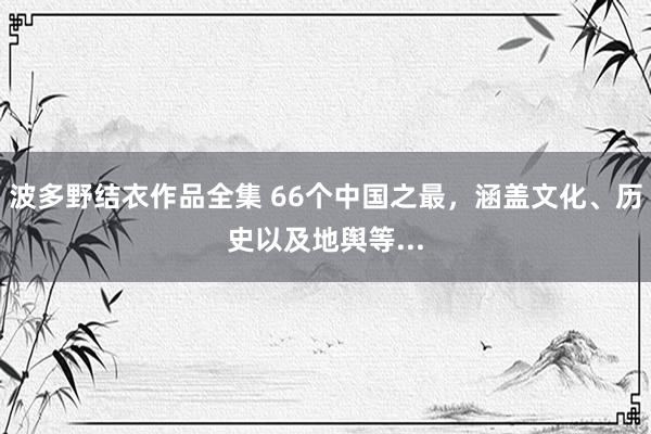 波多野结衣作品全集 66个中国之最，涵盖文化、历史以及地舆等...