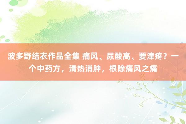 波多野结衣作品全集 痛风、尿酸高、要津疼？一个中药方，清热消肿，根除痛风之痛