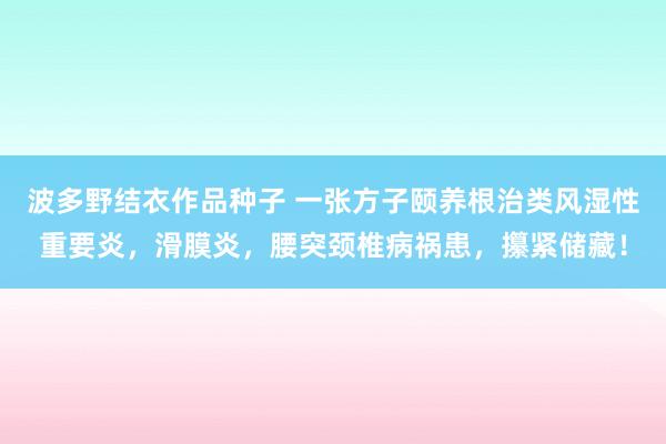 波多野结衣作品种子 一张方子颐养根治类风湿性重要炎，滑膜炎，腰突颈椎病祸患，攥紧储藏！