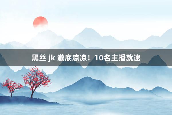 黑丝 jk 澈底凉凉！10名主播就逮