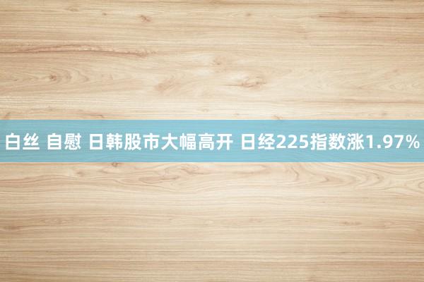 白丝 自慰 日韩股市大幅高开 日经225指数涨1.97%