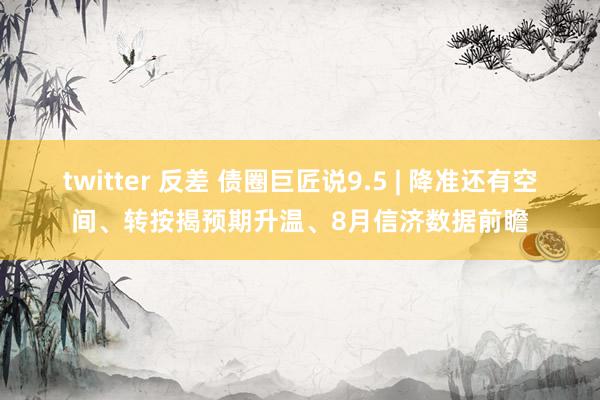 twitter 反差 债圈巨匠说9.5 | 降准还有空间、转按揭预期升温、8月信济数据前瞻