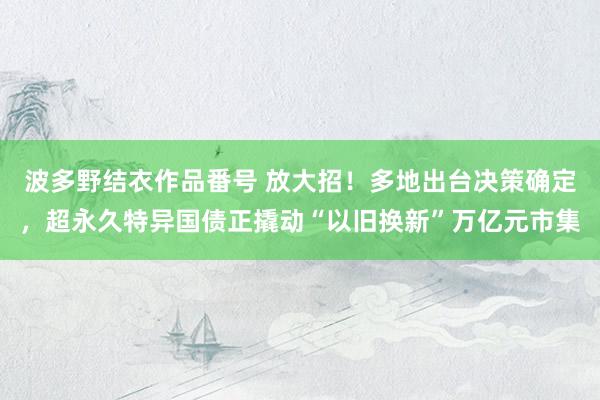 波多野结衣作品番号 放大招！多地出台决策确定，超永久特异国债正撬动“以旧换新”万亿元市集