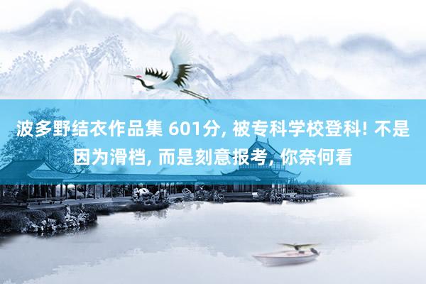 波多野结衣作品集 601分， 被专科学校登科! 不是因为滑档， 而是刻意报考， 你奈何看