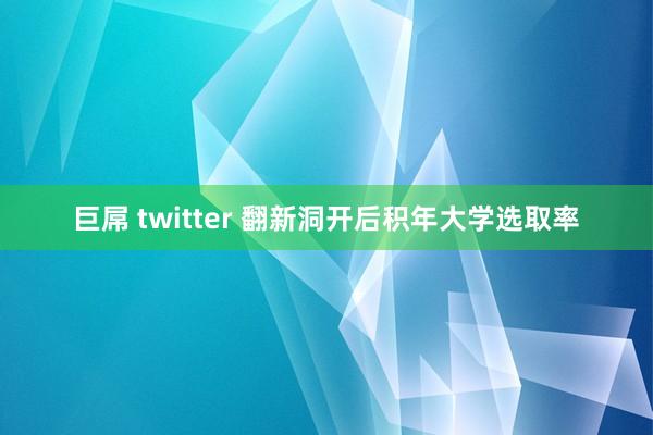 巨屌 twitter 翻新洞开后积年大学选取率