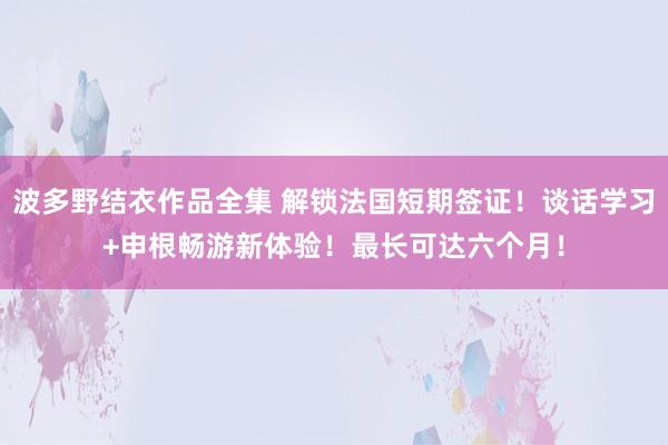 波多野结衣作品全集 解锁法国短期签证！谈话学习+申根畅游新体验！最长可达六个月！