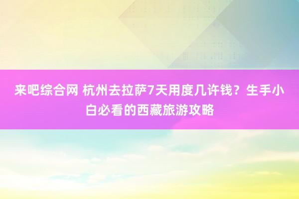 来吧综合网 杭州去拉萨7天用度几许钱？生手小白必看的西藏旅游攻略