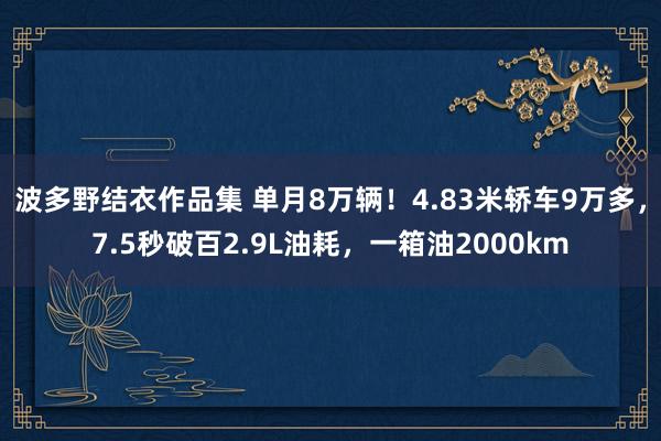 波多野结衣作品集 单月8万辆！4.83米轿车9万多，7.5秒破百2.9L油耗，一箱油2000km