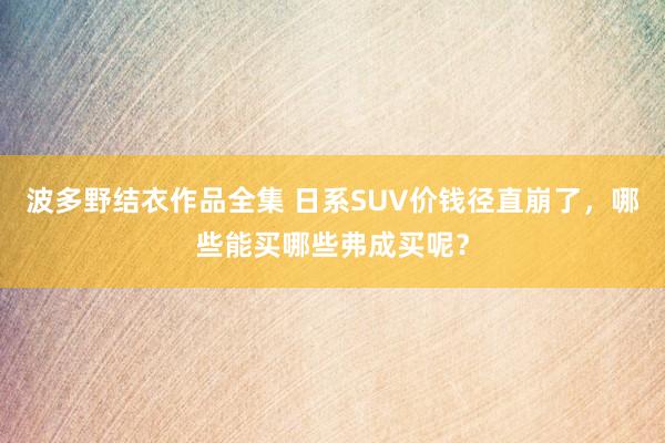 波多野结衣作品全集 日系SUV价钱径直崩了，哪些能买哪些弗成买呢？