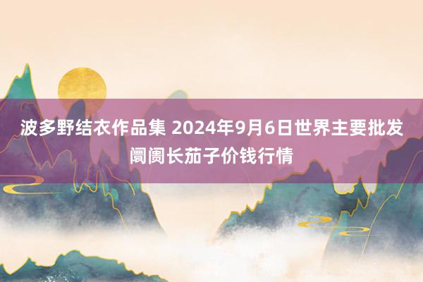 波多野结衣作品集 2024年9月6日世界主要批发阛阓长茄子价钱行情