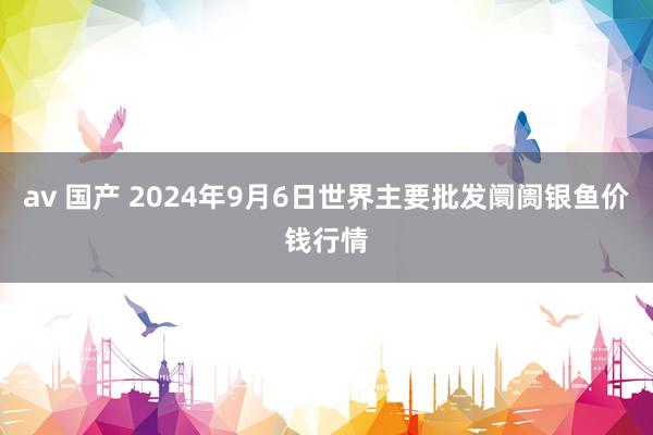 av 国产 2024年9月6日世界主要批发阛阓银鱼价钱行情