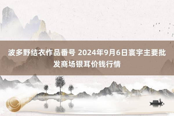 波多野结衣作品番号 2024年9月6日寰宇主要批发商场银耳价钱行情