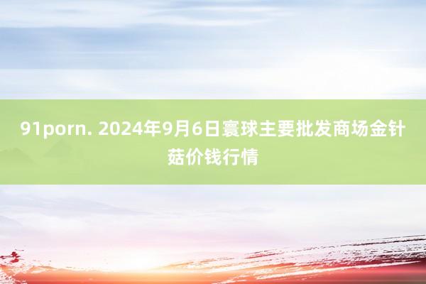 91porn. 2024年9月6日寰球主要批发商场金针菇价钱行情