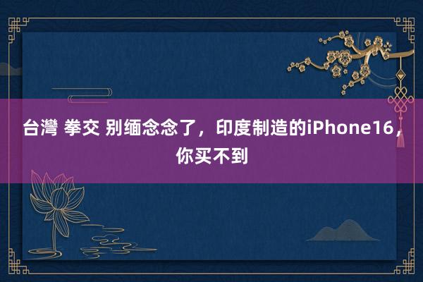 台灣 拳交 别缅念念了，印度制造的iPhone16，你买不到