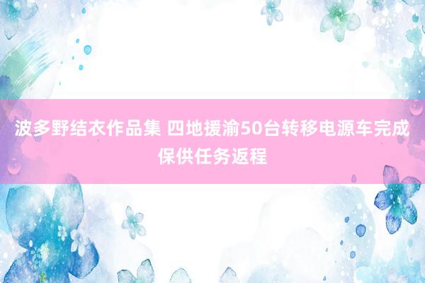 波多野结衣作品集 四地援渝50台转移电源车完成保供任务返程