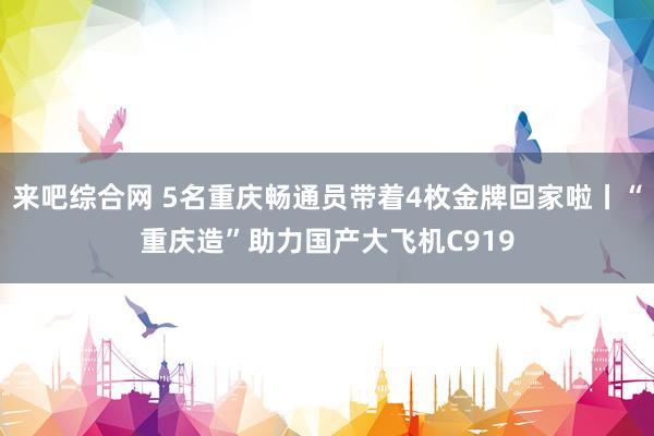 来吧综合网 5名重庆畅通员带着4枚金牌回家啦丨“重庆造”助力国产大飞机C919