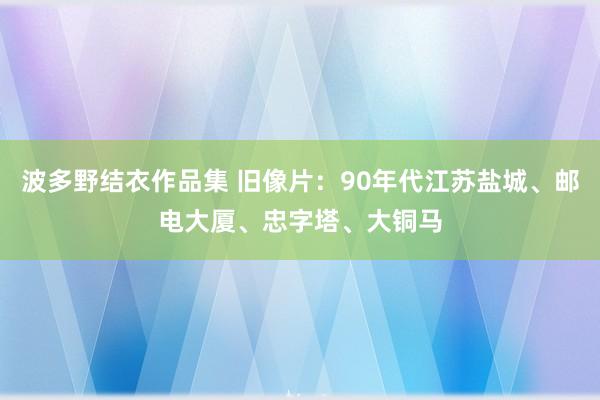 波多野结衣作品集 旧像片：90年代江苏盐城、邮电大厦、忠字塔、大铜马