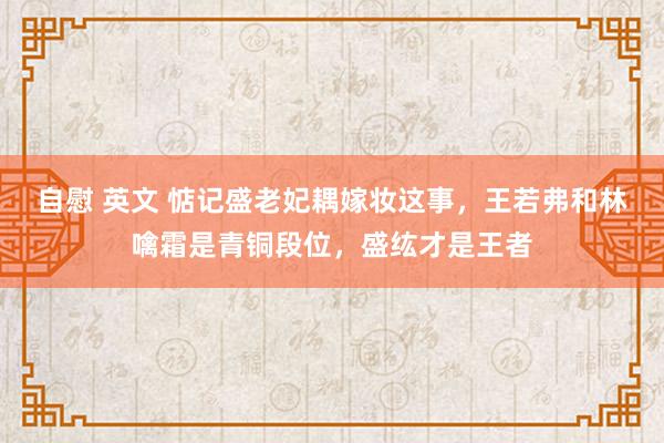 自慰 英文 惦记盛老妃耦嫁妆这事，王若弗和林噙霜是青铜段位，盛纮才是王者