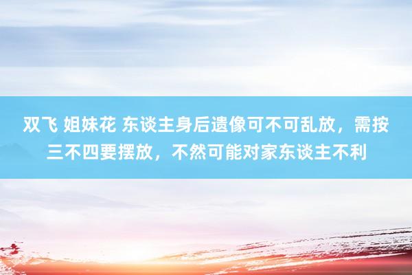 双飞 姐妹花 东谈主身后遗像可不可乱放，需按三不四要摆放，不然可能对家东谈主不利