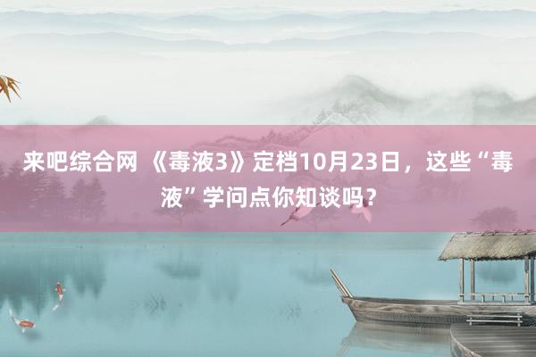 来吧综合网 《毒液3》定档10月23日，这些“毒液”学问点你知谈吗？