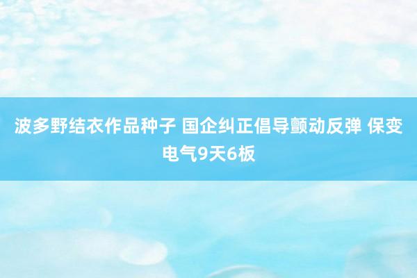 波多野结衣作品种子 国企纠正倡导颤动反弹 保变电气9天6板