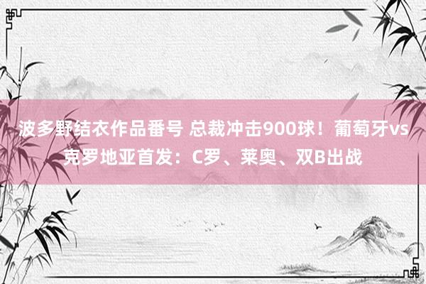 波多野结衣作品番号 总裁冲击900球！葡萄牙vs克罗地亚首发：C罗、莱奥、双B出战