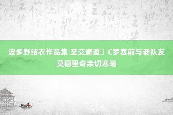 波多野结衣作品集 至交邂逅❤C罗赛前与老队友莫德里奇亲切寒暄