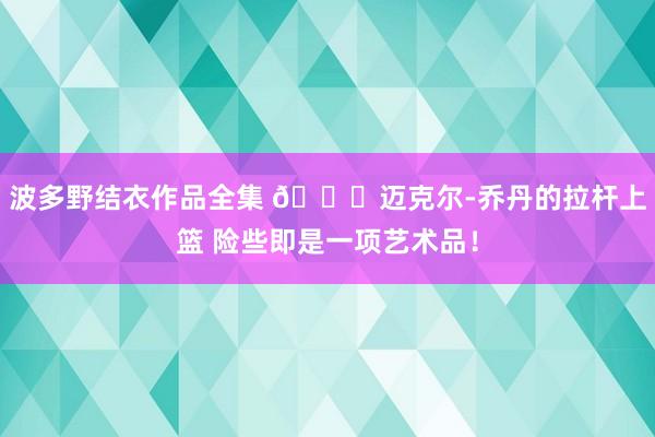 波多野结衣作品全集 😍迈克尔-乔丹的拉杆上篮 险些即是一项艺术品！