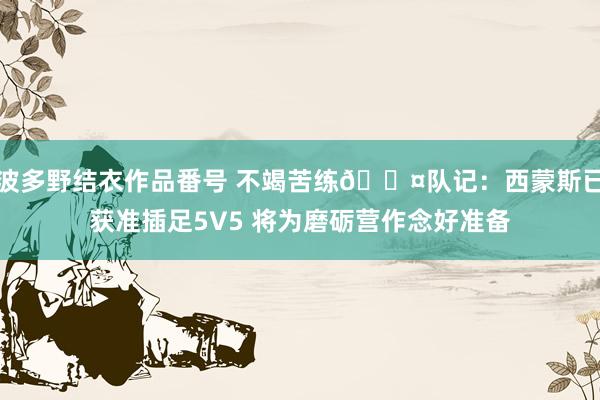 波多野结衣作品番号 不竭苦练😤队记：西蒙斯已获准插足5V5 将为磨砺营作念好准备