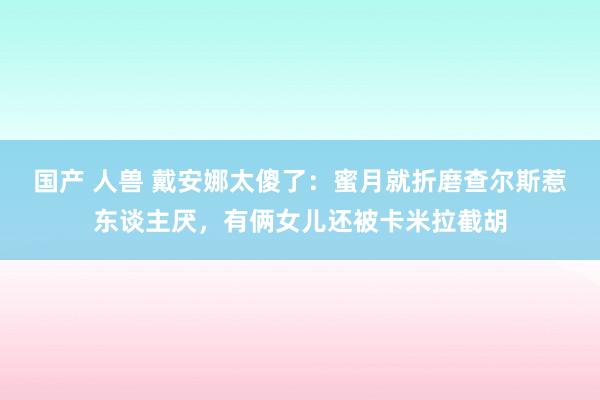 国产 人兽 戴安娜太傻了：蜜月就折磨查尔斯惹东谈主厌，有俩女儿还被卡米拉截胡