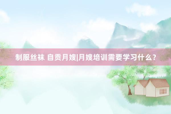 制服丝袜 自贡月嫂|月嫂培训需要学习什么？