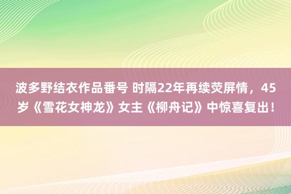 波多野结衣作品番号 时隔22年再续荧屏情，45岁《雪花女神龙》女主《柳舟记》中惊喜复出！