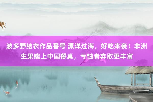 波多野结衣作品番号 漂洋过海，好吃来袭！非洲生果端上中国餐桌，亏蚀者弃取更丰富