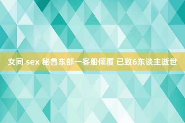 女同 sex 秘鲁东部一客船倾覆 已致6东谈主逝世