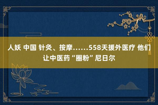 人妖 中国 针灸、按摩……558天援外医疗 他们让中医药“圈粉”尼日尔