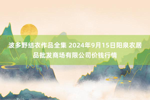 波多野结衣作品全集 2024年9月15日阳泉农居品批发商场有限公司价钱行情