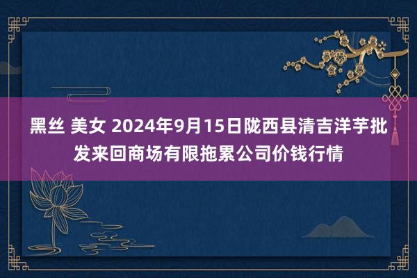 黑丝 美女 2024年9月15日陇西县清吉洋芋批发来回商场有限拖累公司价钱行情