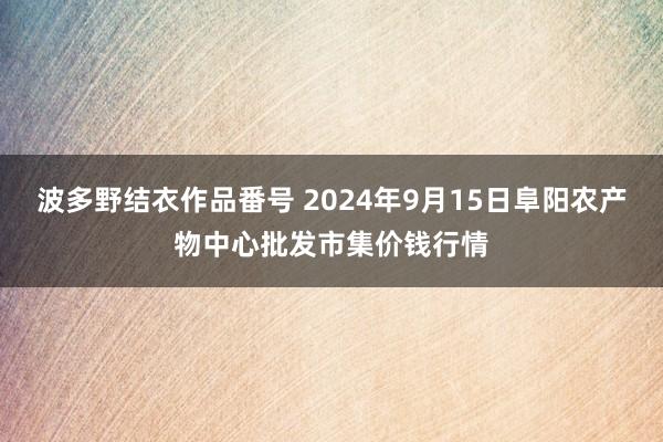 波多野结衣作品番号 2024年9月15日阜阳农产物中心批发市集价钱行情