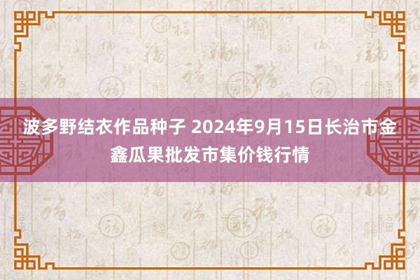 波多野结衣作品种子 2024年9月15日长治市金鑫瓜果批发市集价钱行情