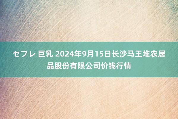 セフレ 巨乳 2024年9月15日长沙马王堆农居品股份有限公司价钱行情