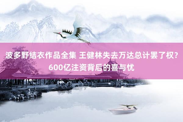 波多野结衣作品全集 王健林失去万达总计罢了权？600亿注资背后的喜与忧