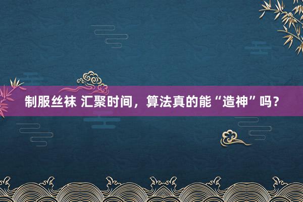 制服丝袜 汇聚时间，算法真的能“造神”吗？