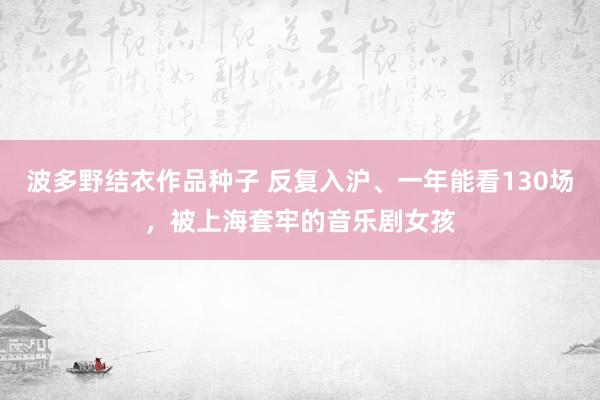 波多野结衣作品种子 反复入沪、一年能看130场，被上海套牢的音乐剧女孩