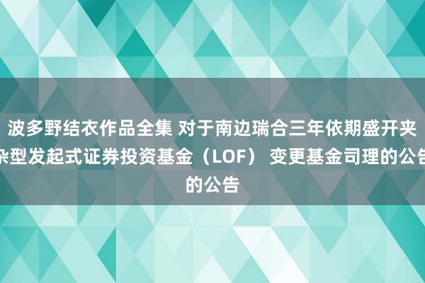 波多野结衣作品全集 对于南边瑞合三年依期盛开夹杂型发起式证券投资基金（LOF） 变更基金司理的公告