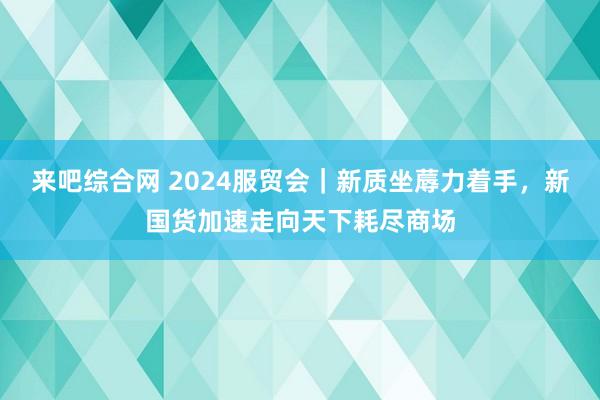 来吧综合网 2024服贸会｜新质坐蓐力着手，新国货加速走向天下耗尽商场