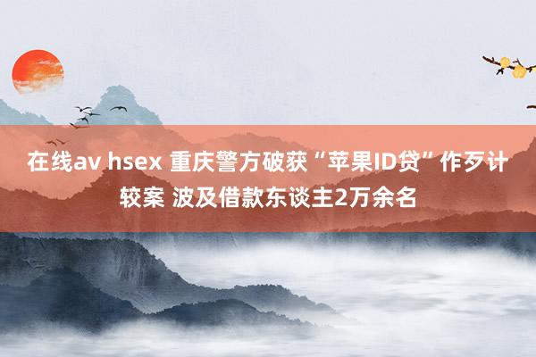 在线av hsex 重庆警方破获“苹果ID贷”作歹计较案 波及借款东谈主2万余名