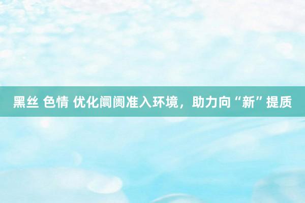 黑丝 色情 优化阛阓准入环境，助力向“新”提质