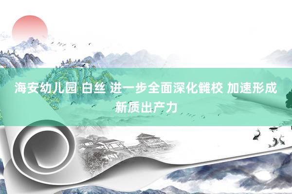 海安幼儿园 白丝 进一步全面深化雠校 加速形成新质出产力