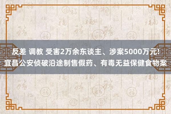 反差 调教 受害2万余东谈主、涉案5000万元!宜昌公安侦破沿途制售假药、有毒无益保健食物案